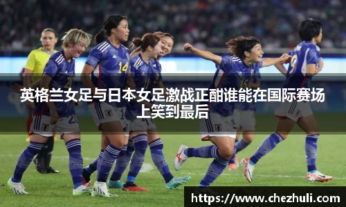 英格兰女足与日本女足激战正酣谁能在国际赛场上笑到最后