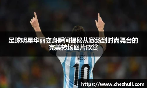 足球明星华丽变身瞬间揭秘从赛场到时尚舞台的完美转场图片欣赏