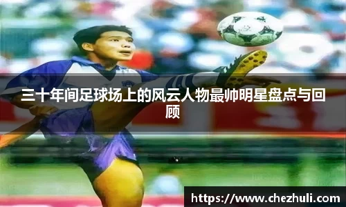 三十年间足球场上的风云人物最帅明星盘点与回顾