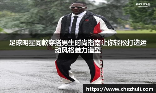 足球明星同款穿搭男生时尚指南让你轻松打造运动风格魅力造型