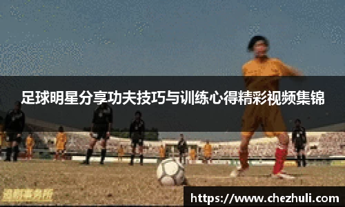 足球明星分享功夫技巧与训练心得精彩视频集锦