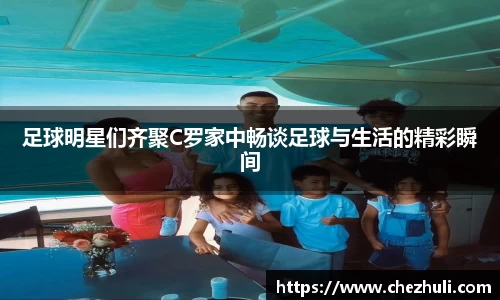 足球明星们齐聚C罗家中畅谈足球与生活的精彩瞬间